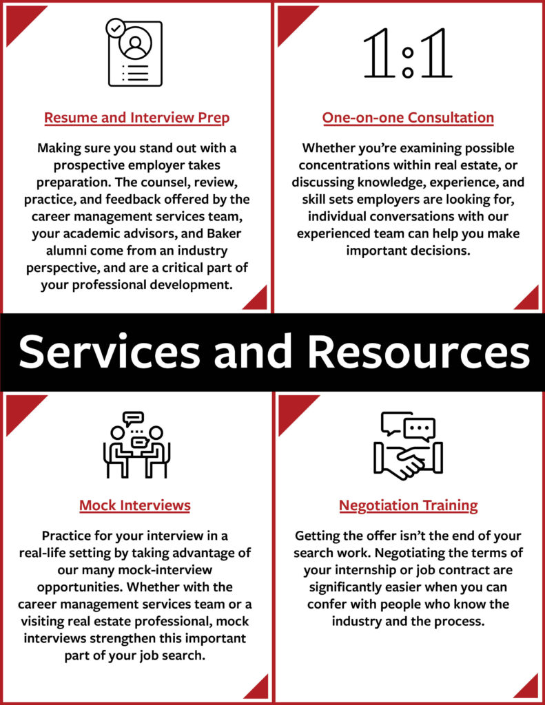 Infographic with the following text: Resume and interview prep Making sure you stand out with a prospective employer takes preparation, both on your resume and in your interview. The counsel, review, practice, and feedback offered by the career management services team, your academic advisors, and Baker alumni come from an industry perspective, and are a critical part of your professional development. One-on-one consultation Whether you’re examining possible concentrations within real estate, or discussing knowledge, experience, and skill sets employers are looking for, individual conversations with our experienced team can help you make important decisions. Mock interviews Practice for your interview in a real-life setting by taking advantage of our many mock-interview opportunities. Whether with the career management services team or a visiting real estate professional, mock interviews strengthen this important part of your job search. Negotiation training Getting the offer isn’t the end of your search work. Negotiating the terms of your internship or job contract are significantly easier when you can confer with people who know the industry and the process.